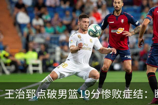王治郅点破男篮19分惨败症结：断电不在手感，在抗压与对抗